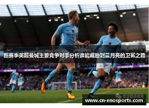 新赛季英超曼城主要竞争对手分析谁能威胁到蓝月亮的卫冕之路