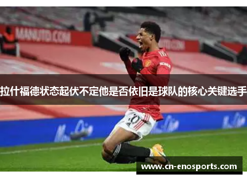 拉什福德状态起伏不定他是否依旧是球队的核心关键选手