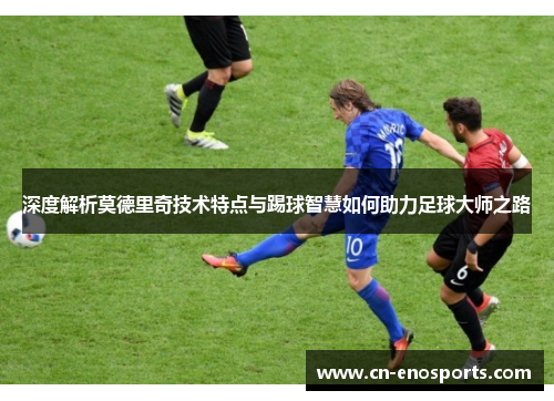 深度解析莫德里奇技术特点与踢球智慧如何助力足球大师之路